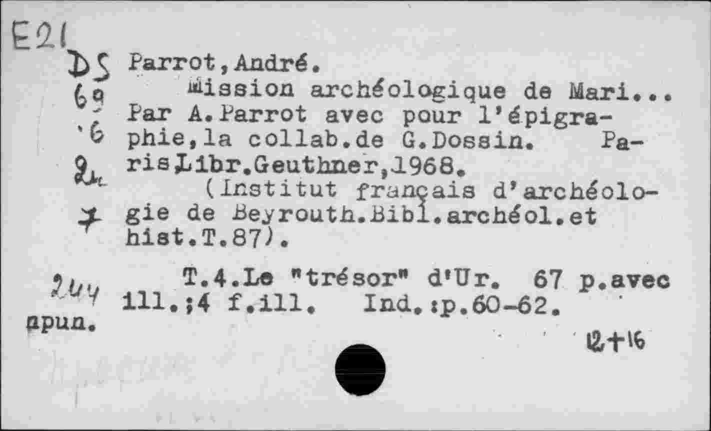 ﻿Е2(
Parrot, André.
Mission archéologique de Mari...
' Par A.Parrot avec pour l’épigra-
V phie.la collab.de G.Dossin. Pa-
Q risJLibr.Geuthixer,JL968.
(Institut français d’archéolo-
X gie de Beyrouth.Bibl.archéol.et T hist.T.87).
Zby npun.
T.4.Le "trésor” d’Ur. 67 p.avec ill.;4 f.ill. Ind. :p.60-62.
